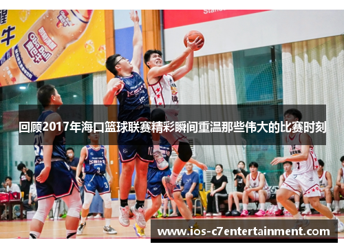 回顾2017年海口篮球联赛精彩瞬间重温那些伟大的比赛时刻