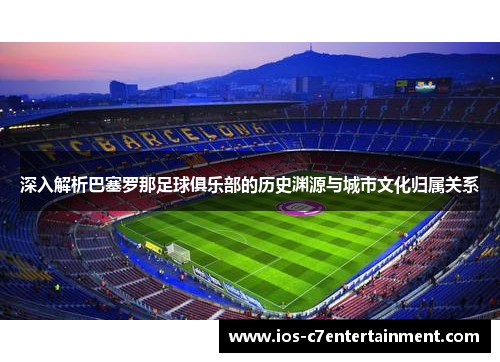深入解析巴塞罗那足球俱乐部的历史渊源与城市文化归属关系