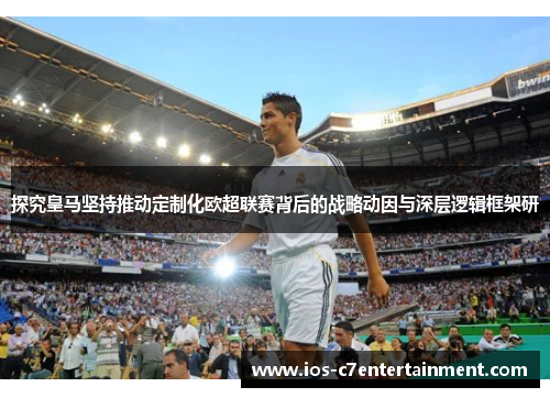 探究皇马坚持推动定制化欧超联赛背后的战略动因与深层逻辑框架研