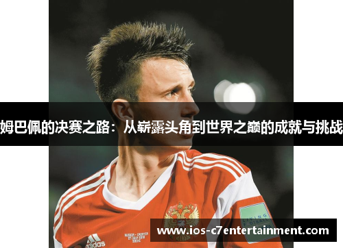 姆巴佩的决赛之路：从崭露头角到世界之巅的成就与挑战