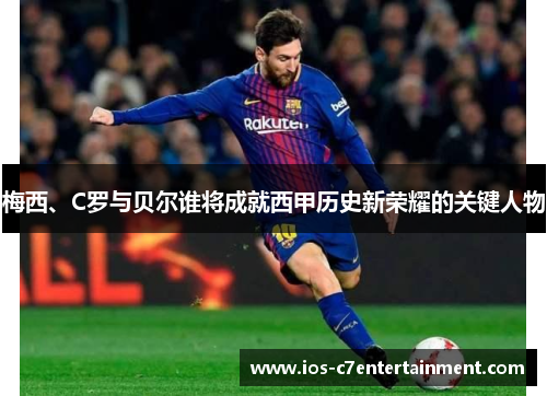 梅西、C罗与贝尔谁将成就西甲历史新荣耀的关键人物