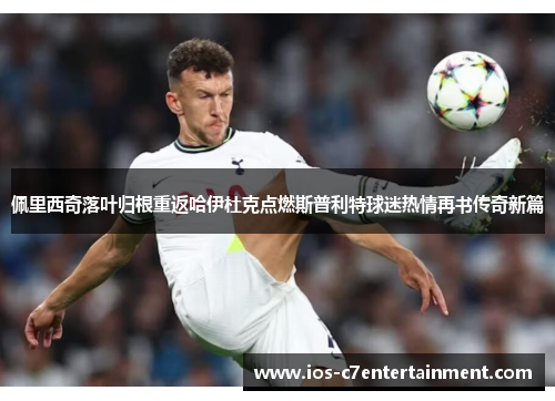 佩里西奇落叶归根重返哈伊杜克点燃斯普利特球迷热情再书传奇新篇
