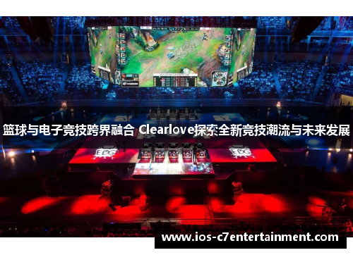 篮球与电子竞技跨界融合 Clearlove探索全新竞技潮流与未来发展